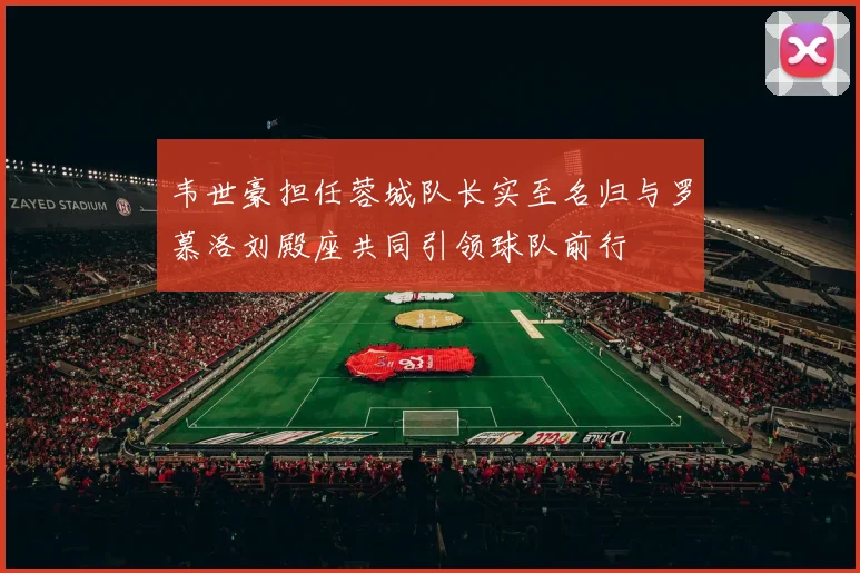 韦世豪担任蓉城队长实至名归与罗慕洛刘殿座共同引领球队前行