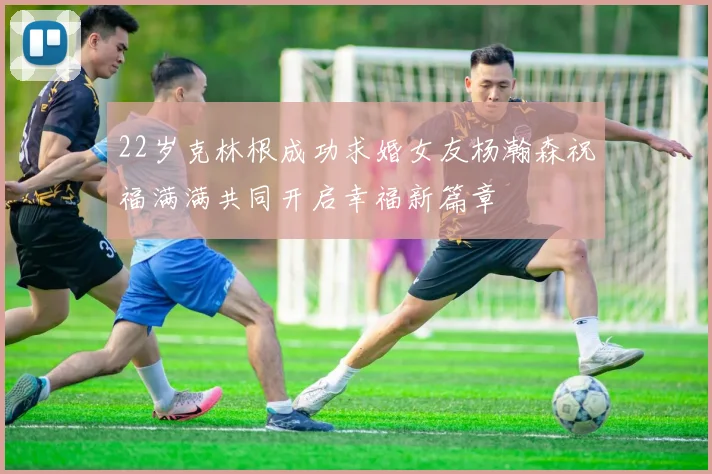 22岁克林根成功求婚女友杨瀚森祝福满满共同开启幸福新篇章