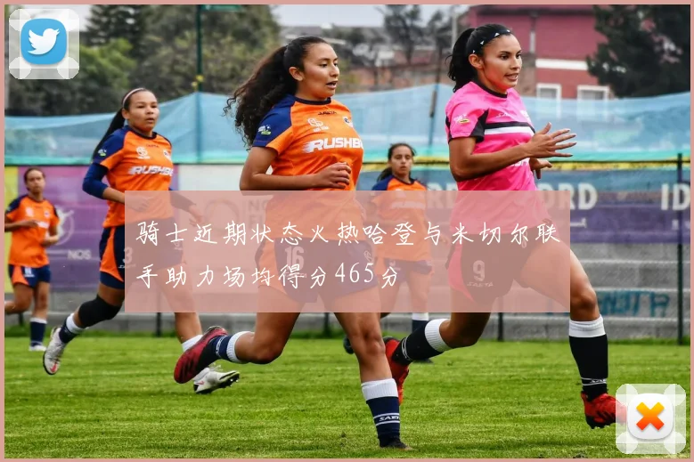 骑士近期状态火热哈登与米切尔联手助力场均得分465分