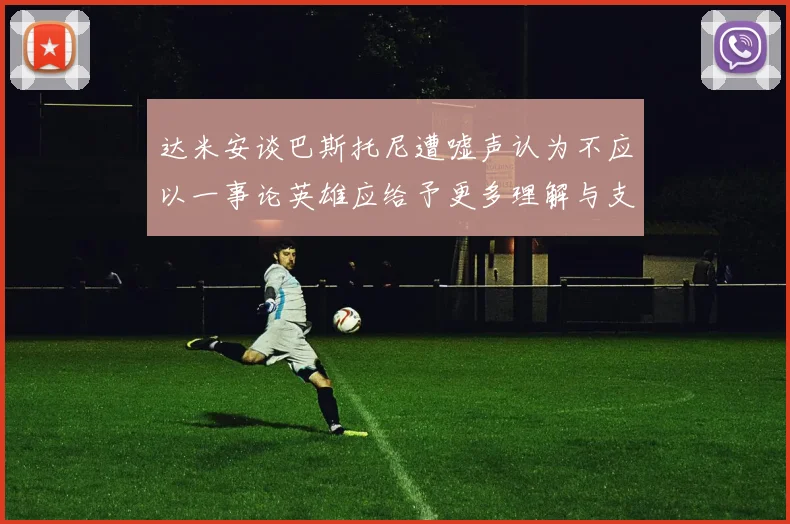 达米安谈巴斯托尼遭嘘声认为不应以一事论英雄应给予更多理解与支持