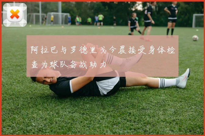 阿拉巴与罗德里戈今晨接受身体检查为球队备战助力