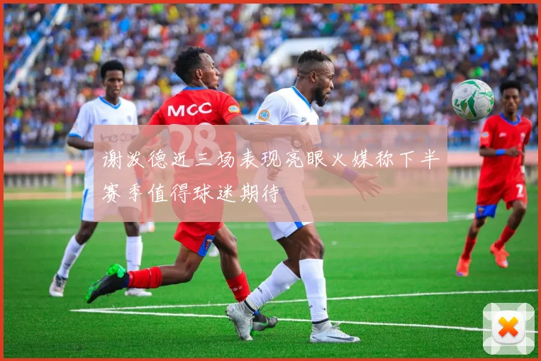 谢泼德近三场表现亮眼火媒称下半赛季值得球迷期待