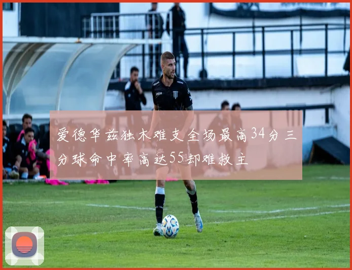 爱德华兹独木难支全场最高34分三分球命中率高达55却难救主