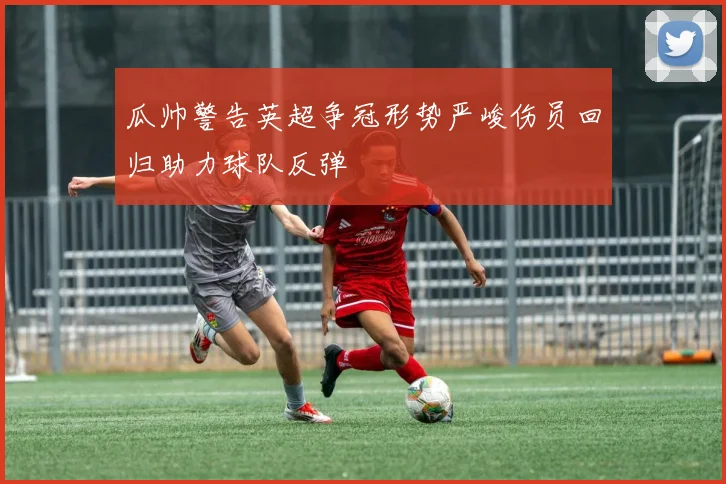 瓜帅警告英超争冠形势严峻伤员回归助力球队反弹