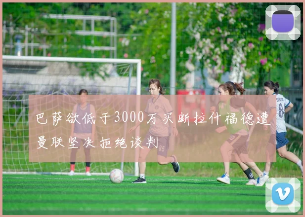 巴萨欲低于3000万买断拉什福德遭曼联坚决拒绝谈判