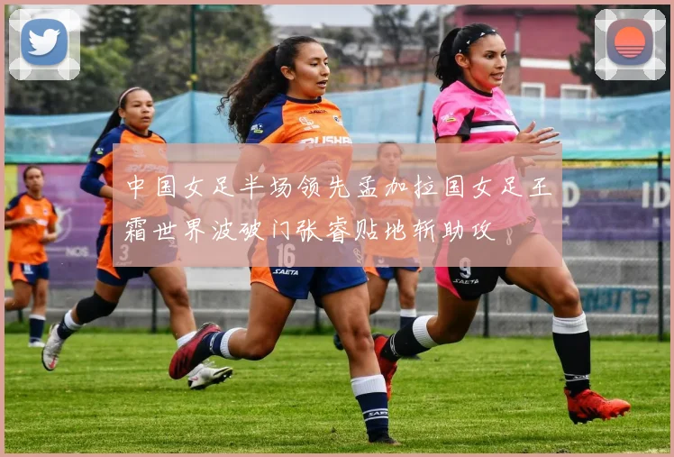 中国女足半场领先孟加拉国女足王霜世界波破门张睿贴地斩助攻
