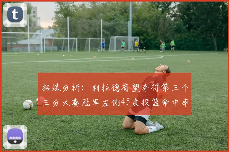 拓媒分析：利拉德有望夺得第三个三分大赛冠军左侧45度投篮命中率惊人