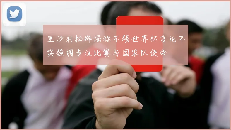 里沙利松辟谣称不踢世界杯言论不实强调专注比赛与国家队使命