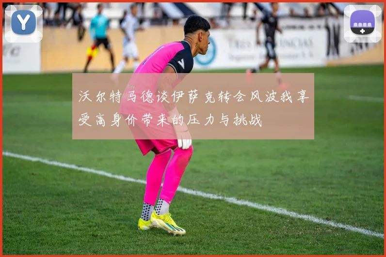 沃尔特马德谈伊萨克转会风波我享受高身价带来的压力与挑战