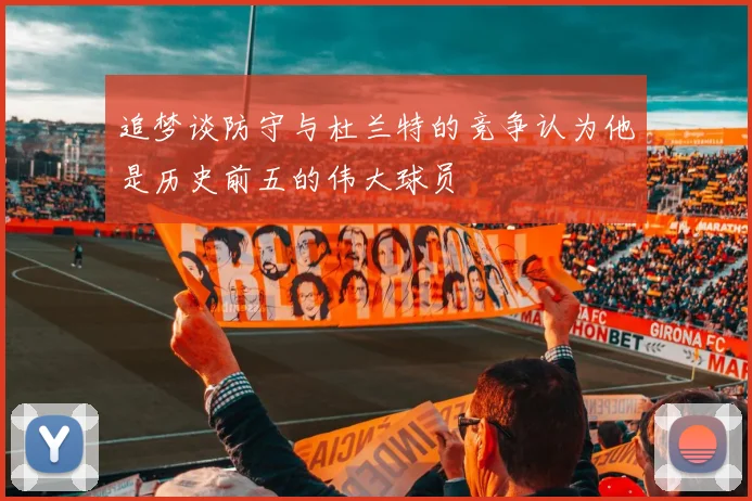 追梦谈防守与杜兰特的竞争认为他是历史前五的伟大球员