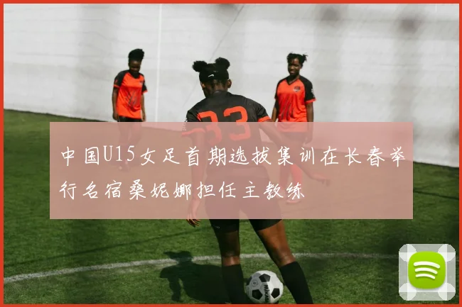 中国U15女足首期选拔集训在长春举行名宿桑妮娜担任主教练