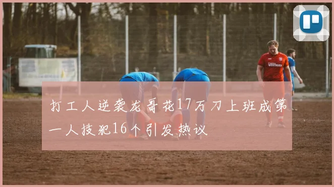 打工人逆袭龙哥花17万刀上班成第一人技犯16个引发热议
