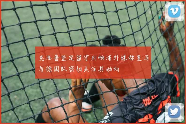 克洛普坚定留守利物浦外媒称皇马与德国队密切关注其动向